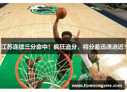 江苏连续三分命中！疯狂追分，将分差迅速迫近！