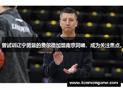 曾试训辽宁男篮的费尔德加盟南京同曦，成为关注焦点。